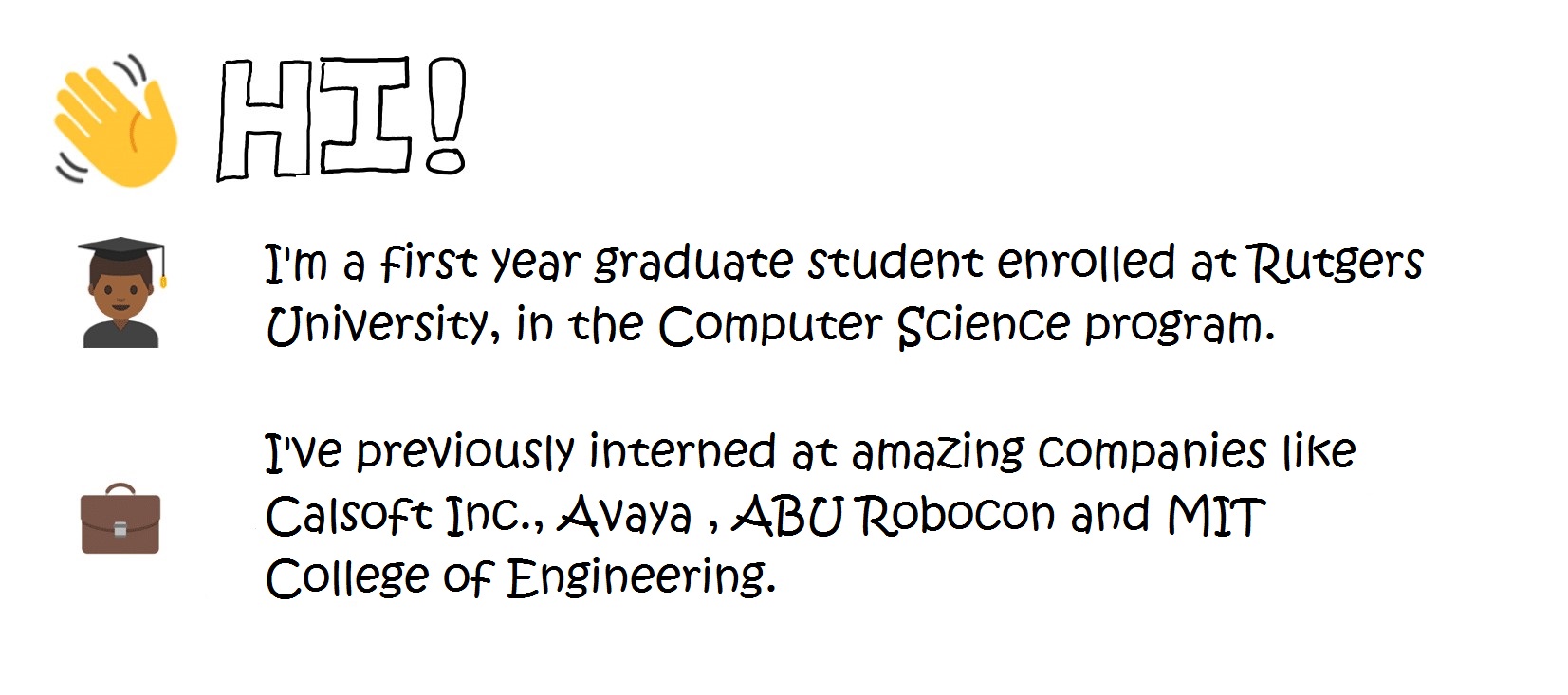 Hi!
I'm a first year student enrolled at the Rutgers University, in the Computer Science program.
I've previously interned at amazing companies like Calsoft Inc., Pune, MIT College of Engineering, ABU Robocon and Avaya Inc.